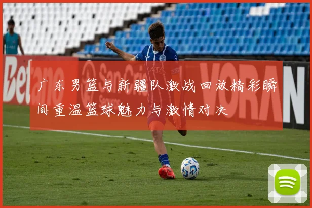 广东男篮与新疆队激战回放精彩瞬间重温篮球魅力与激情对决