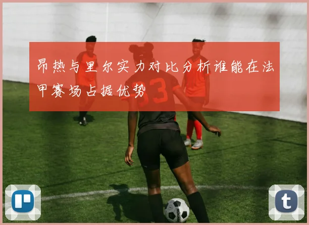 昂热与里尔实力对比分析谁能在法甲赛场占据优势