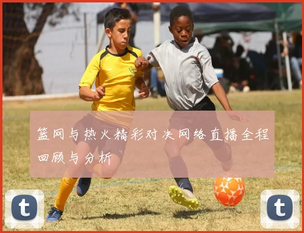 篮网与热火精彩对决网络直播全程回顾与分析