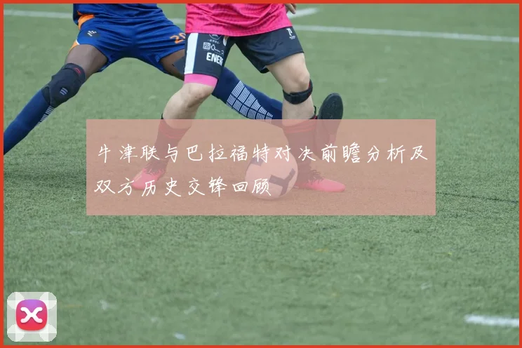 牛津联与巴拉福特对决前瞻分析及双方历史交锋回顾