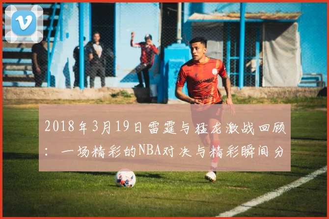 2018年3月19日雷霆与猛龙激战回顾：一场精彩的NBA对决与精彩瞬间分析