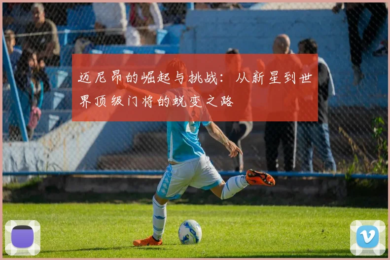 迈尼昂的崛起与挑战：从新星到世界顶级门将的蜕变之路