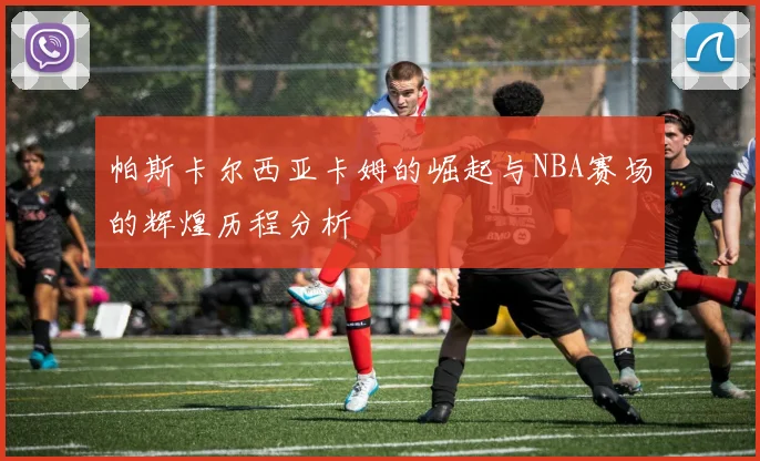 帕斯卡尔西亚卡姆的崛起与NBA赛场的辉煌历程分析