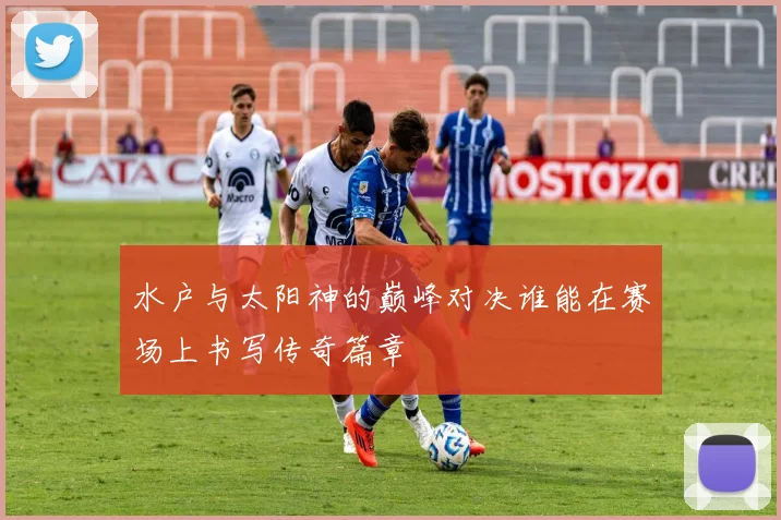 水户与太阳神的巅峰对决谁能在赛场上书写传奇篇章