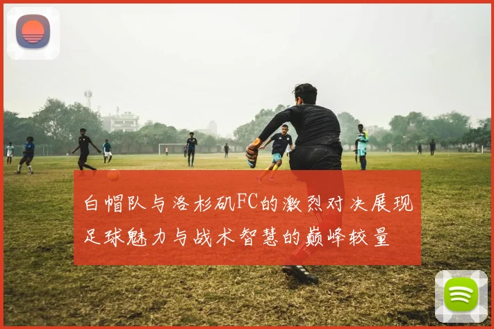 白帽队与洛杉矶FC的激烈对决展现足球魅力与战术智慧的巅峰较量